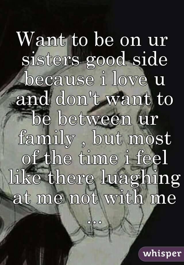 Want to be on ur sisters good side because i love u and don't want to be between ur family , but most of the time i feel like there luaghing at me not with me ...