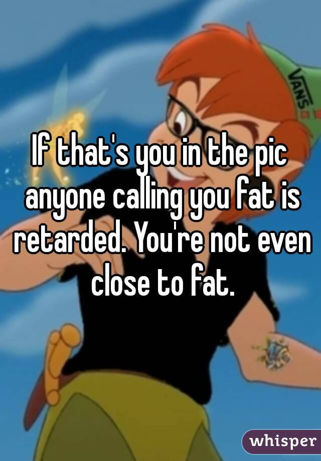 If that's you in the pic anyone calling you fat is retarded. You're not even close to fat.