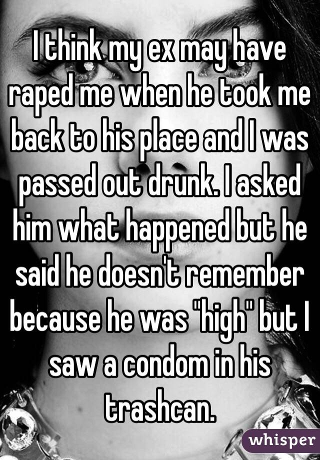 I think my ex may have raped me when he took me back to his place and I was passed out drunk. I asked him what happened but he said he doesn't remember because he was "high" but I saw a condom in his trashcan. 