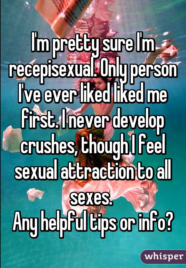 I'm pretty sure I'm recepisexual. Only person I've ever liked liked me first. I never develop crushes, though I feel sexual attraction to all sexes. 
Any helpful tips or info?