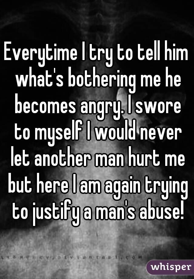 Everytime I try to tell him what's bothering me he becomes angry. I swore to myself I would never let another man hurt me but here I am again trying to justify a man's abuse!