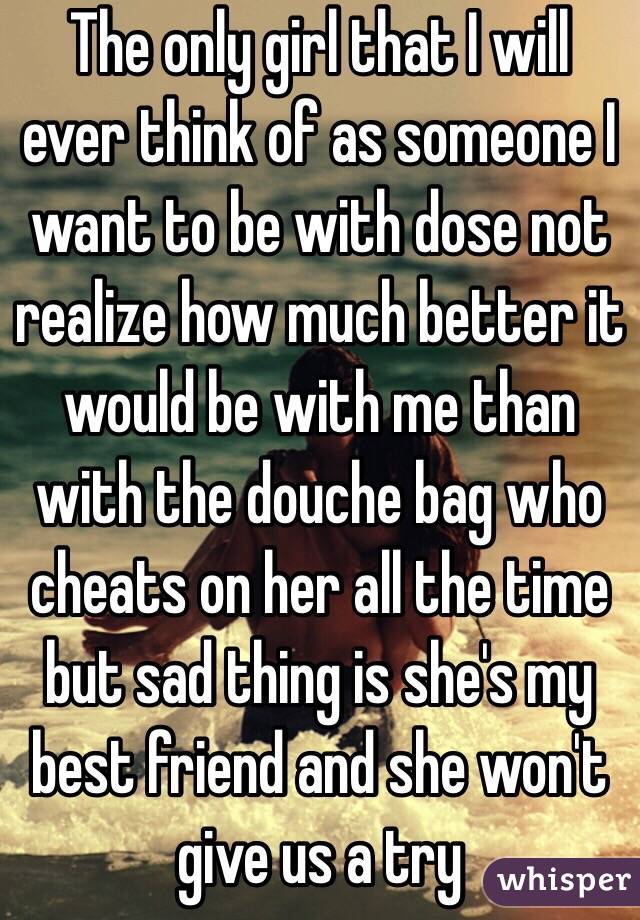 The only girl that I will ever think of as someone I want to be with dose not realize how much better it would be with me than with the douche bag who cheats on her all the time but sad thing is she's my best friend and she won't give us a try 