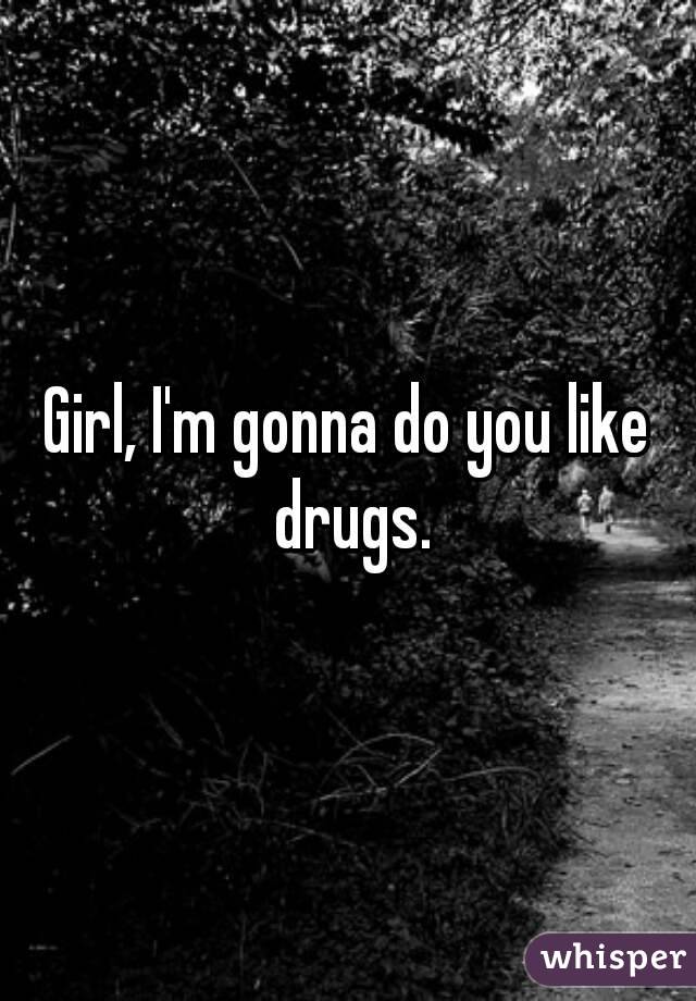 Girl, I'm gonna do you like drugs.