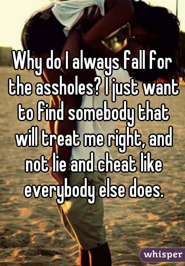 Why do I always fall for the assholes? I just want to find somebody that will treat me right, and not lie and cheat like everybody else does.