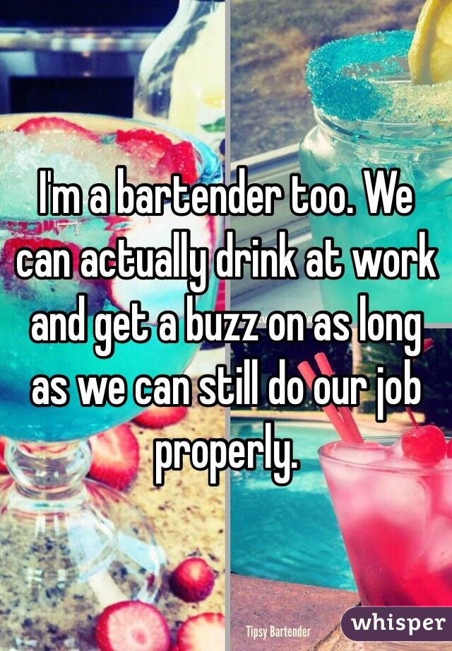 I'm a bartender too. We can actually drink at work and get a buzz on as long as we can still do our job properly. 