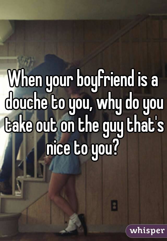 When your boyfriend is a douche to you, why do you take out on the guy that's nice to you? 