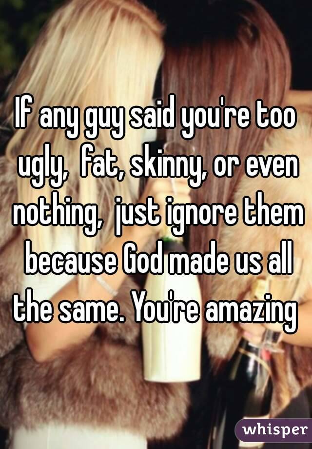 If any guy said you're too ugly,  fat, skinny, or even nothing,  just ignore them because God made us all the same. You're amazing 