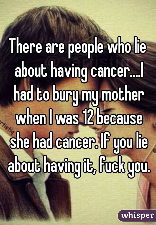 There are people who lie about having cancer....I had to bury my mother when I was 12 because she had cancer. If you lie about having it, fuck you.