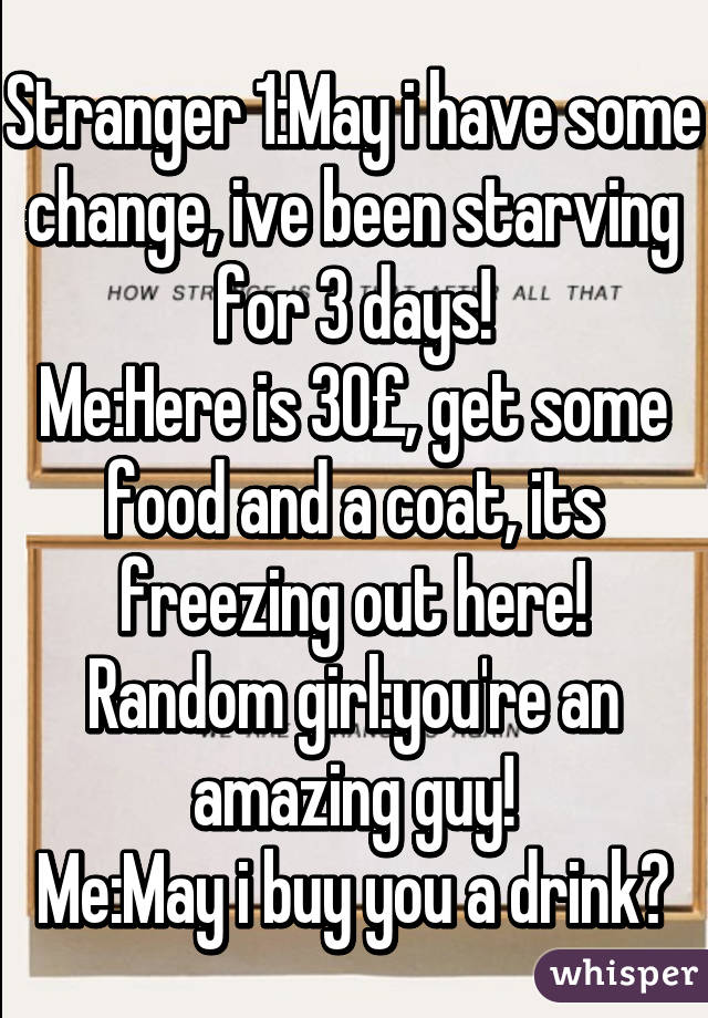 Stranger 1:May i have some change, ive been starving for 3 days!
Me:Here is 30£, get some food and a coat, its freezing out here!
Random girl:you're an amazing guy!
Me:May i buy you a drink?