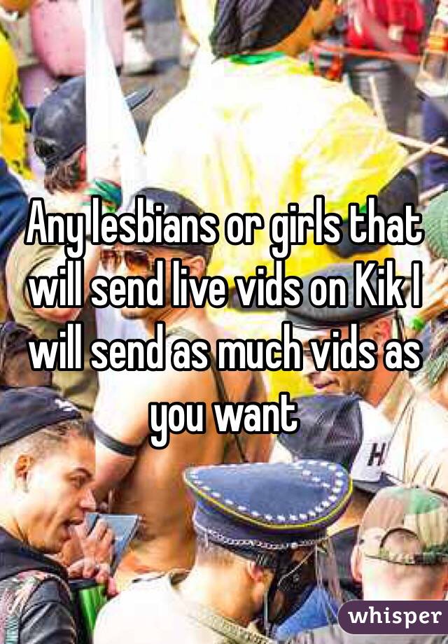 Any lesbians or girls that will send live vids on Kik I will send as much vids as you want