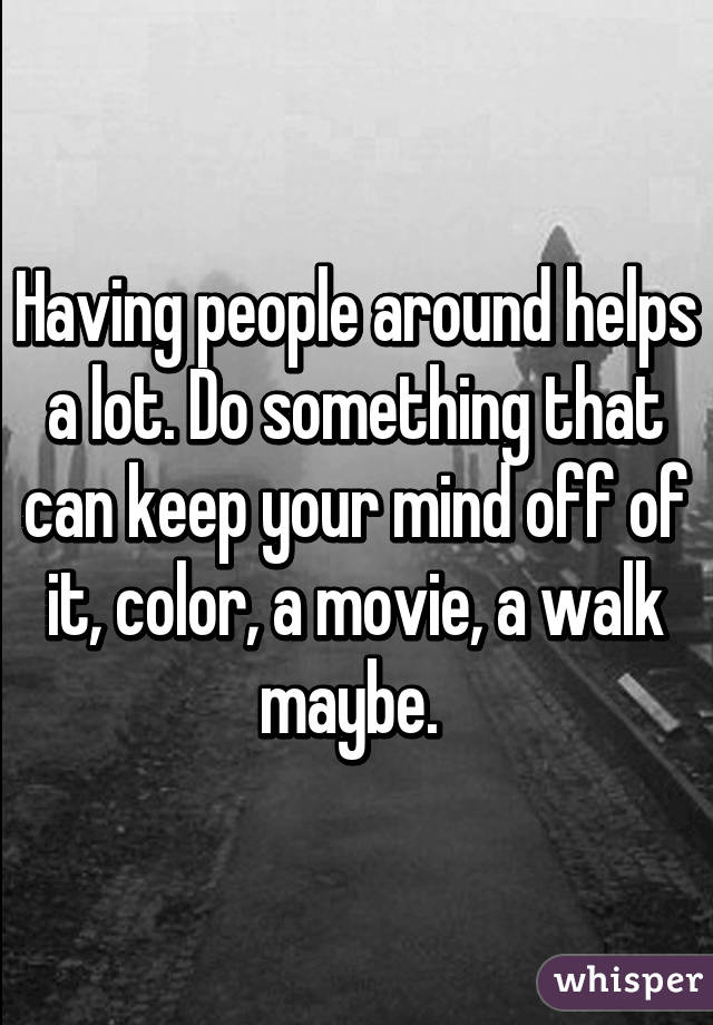 Having people around helps a lot. Do something that can keep your mind off of it, color, a movie, a walk maybe. 