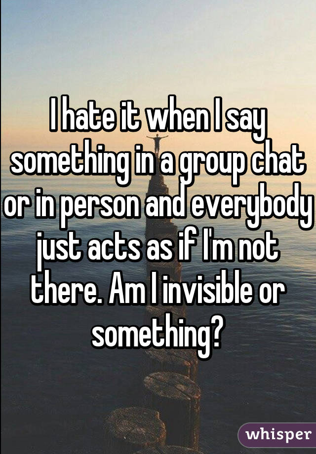 I hate it when I say something in a group chat or in person and everybody just acts as if I'm not there. Am I invisible or something?