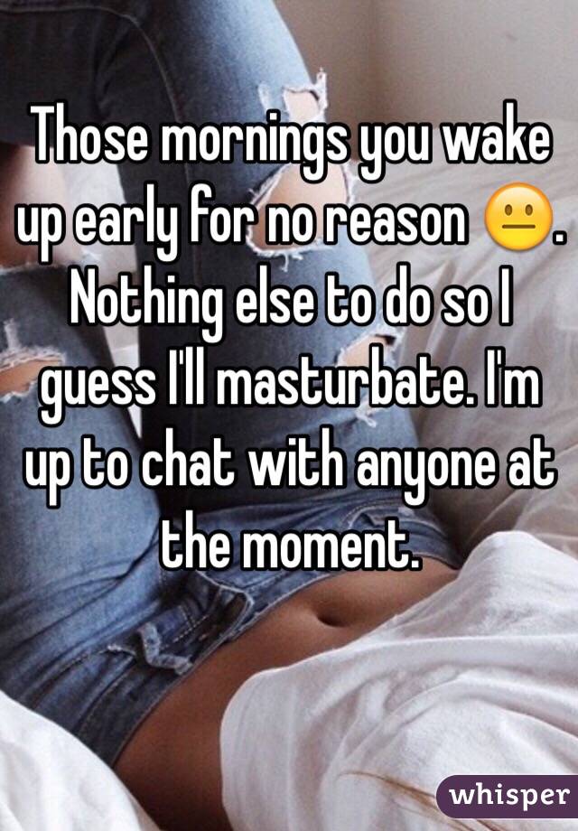 Those mornings you wake up early for no reason 😐. Nothing else to do so I guess I'll masturbate. I'm up to chat with anyone at the moment.