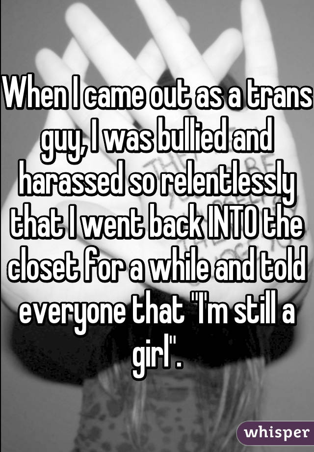 When I came out as a trans guy, I was bullied and harassed so relentlessly that I went back INTO the closet for a while and told everyone that "I'm still a girl".