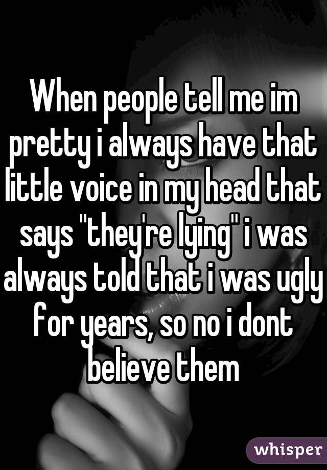 When people tell me im pretty i always have that little voice in my head that says "they're lying" i was always told that i was ugly for years, so no i dont believe them