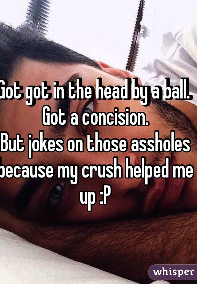 Got got in the head by a ball. 
Got a concision. 
But jokes on those assholes because my crush helped me up :P