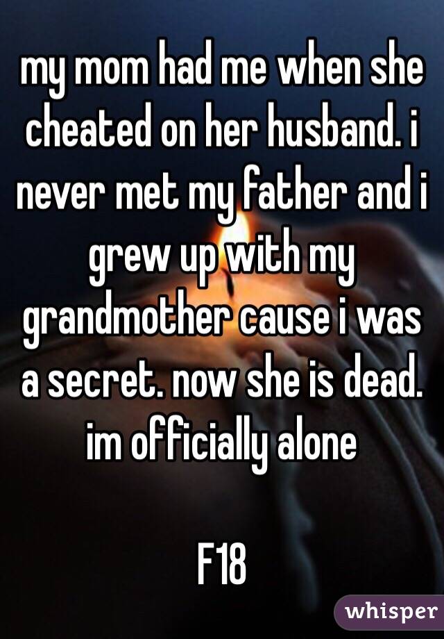 my mom had me when she cheated on her husband. i never met my father and i grew up with my grandmother cause i was a secret. now she is dead. im officially alone

F18