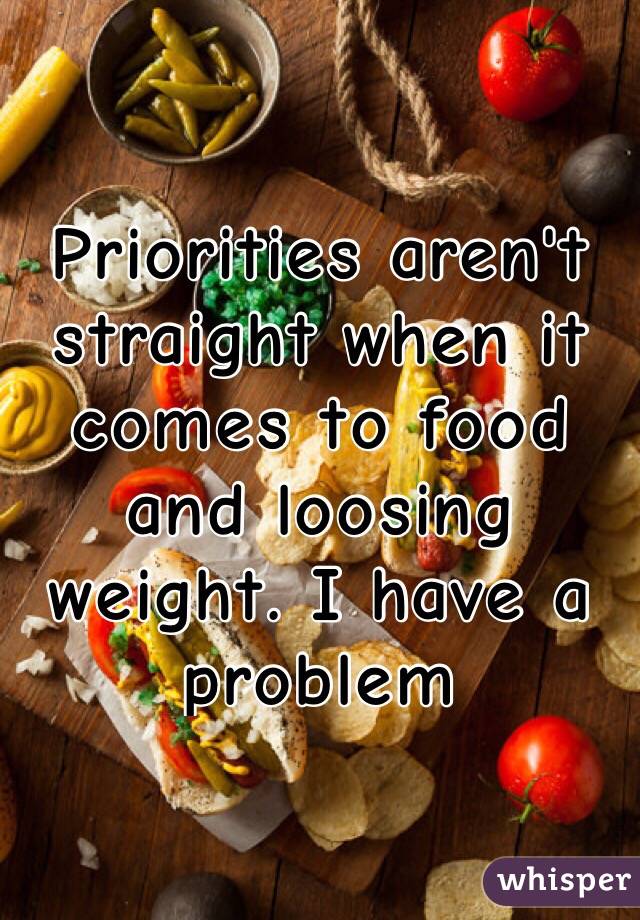 Priorities aren't straight when it comes to food and loosing weight. I have a problem 
