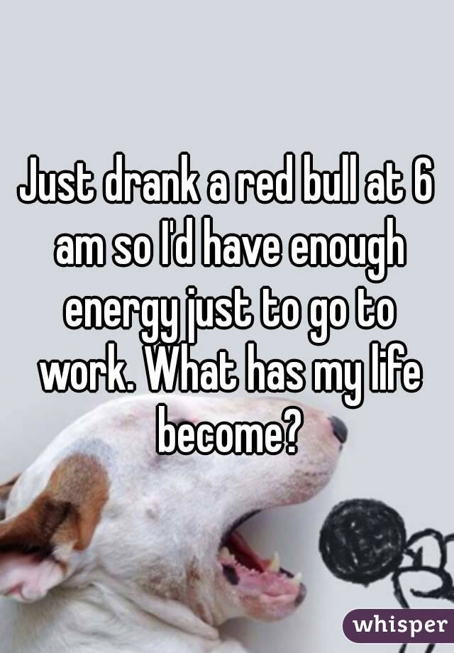 Just drank a red bull at 6 am so I'd have enough energy just to go to work. What has my life become?