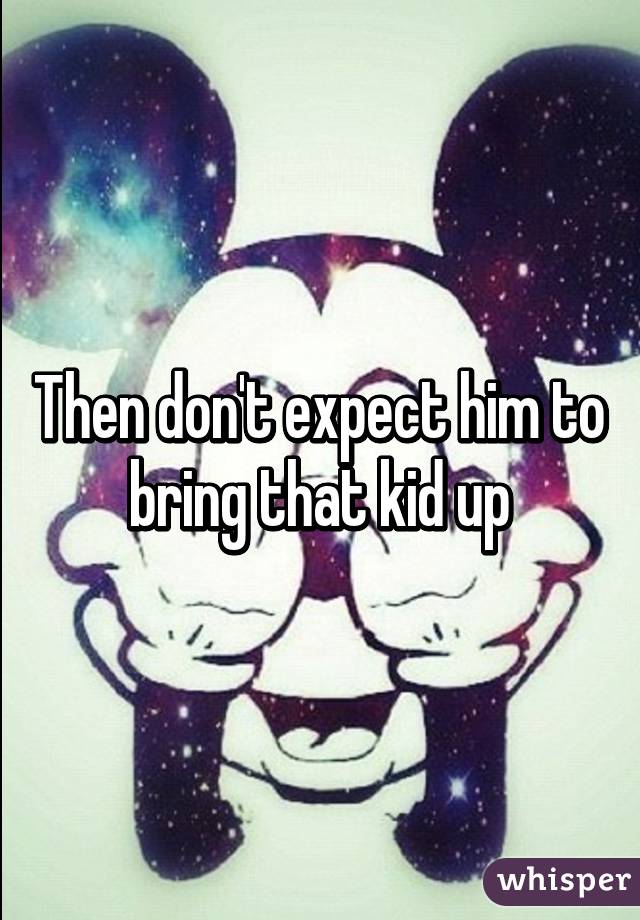 Then don't expect him to bring that kid up