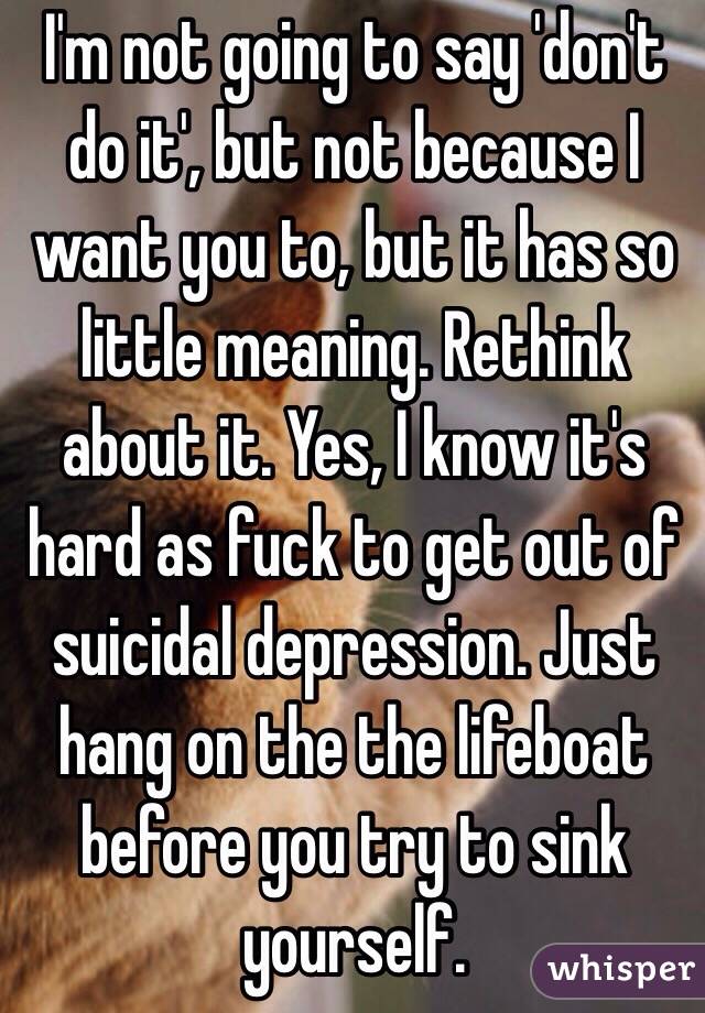 I'm not going to say 'don't do it', but not because I want you to, but it has so little meaning. Rethink about it. Yes, I know it's hard as fuck to get out of suicidal depression. Just hang on the the lifeboat before you try to sink yourself.