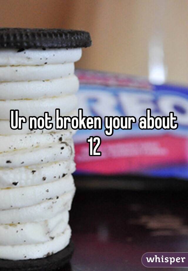 Ur not broken your about 12