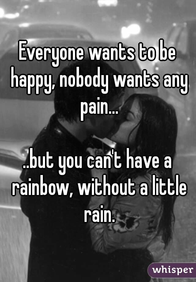 Everyone wants to be happy, nobody wants any pain...

..but you can't have a rainbow, without a little rain.