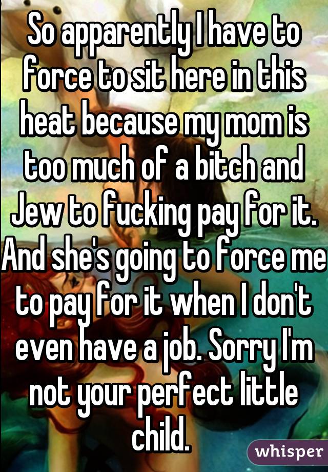 So apparently I have to force to sit here in this heat because my mom is too much of a bitch and Jew to fucking pay for it. And she's going to force me to pay for it when I don't even have a job. Sorry I'm not your perfect little child. 