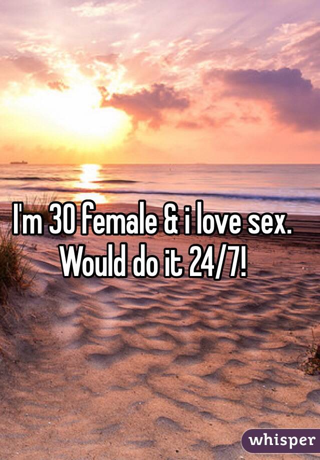 I'm 30 female & i love sex. Would do it 24/7! 