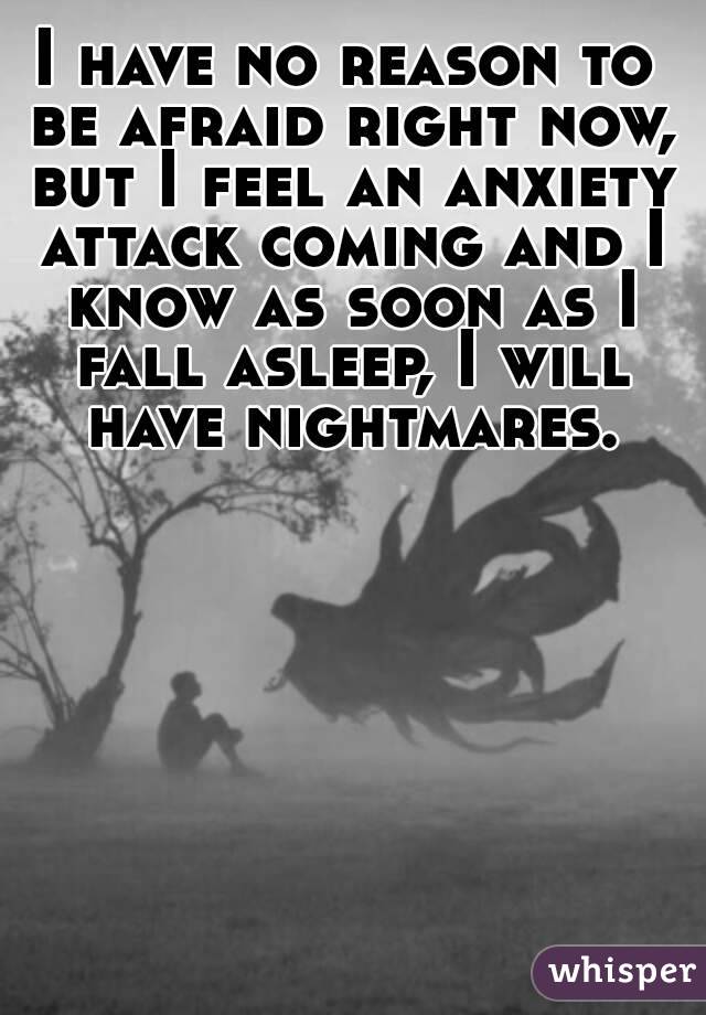 I have no reason to be afraid right now, but I feel an anxiety attack coming and I know as soon as I fall asleep, I will have nightmares.