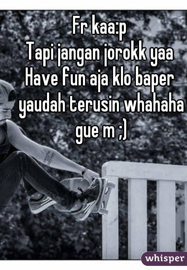 Fr kaa:p
Tapi jangan jorokk yaa
Have fun aja klo baper yaudah terusin whahaha gue m ;)