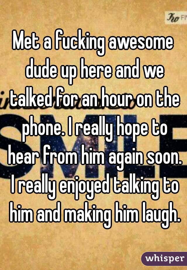 Met a fucking awesome dude up here and we talked for an hour on the phone. I really hope to hear from him again soon. I really enjoyed talking to him and making him laugh.