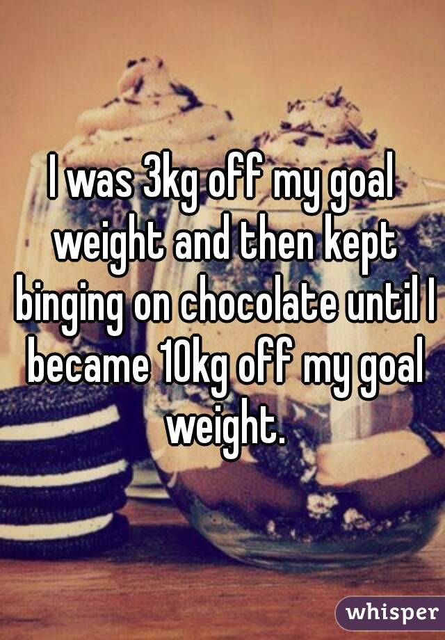 I was 3kg off my goal weight and then kept binging on chocolate until I became 10kg off my goal weight.