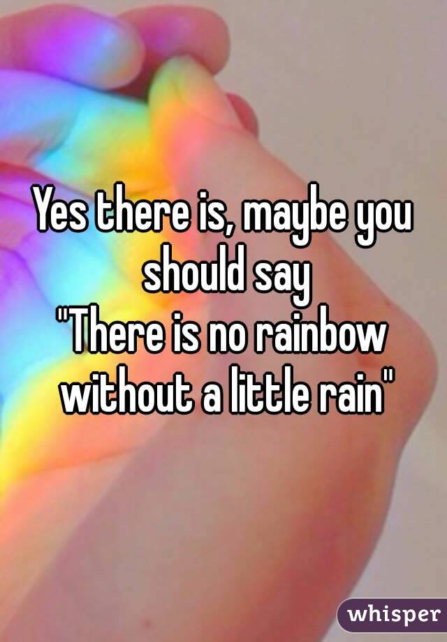 Yes there is, maybe you should say
"There is no rainbow without a little rain"