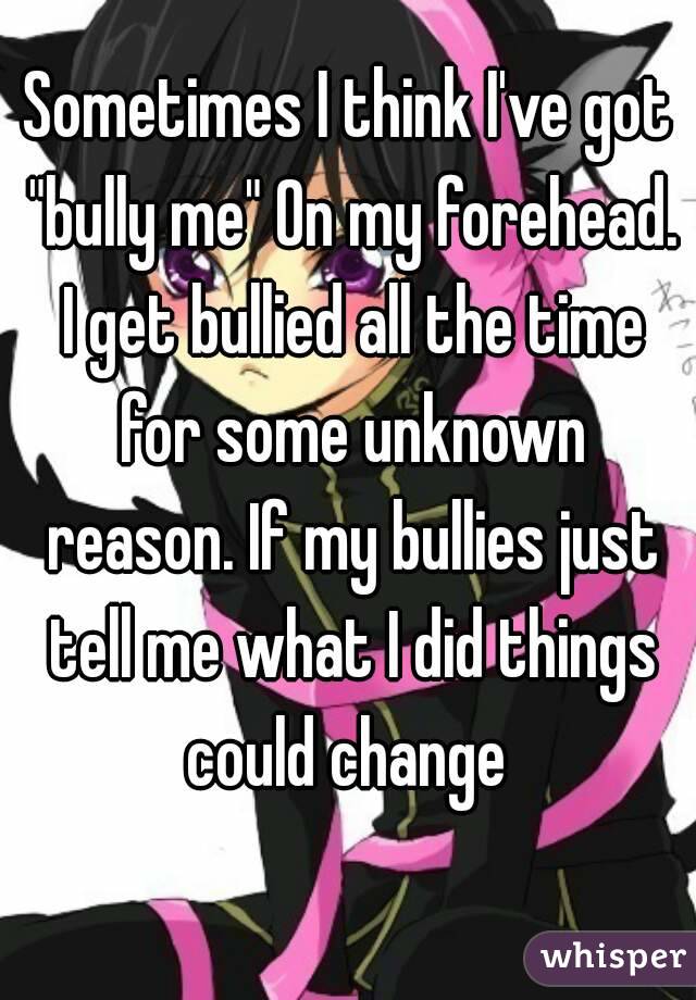 Sometimes I think I've got "bully me" On my forehead. I get bullied all the time for some unknown reason. If my bullies just tell me what I did things could change 