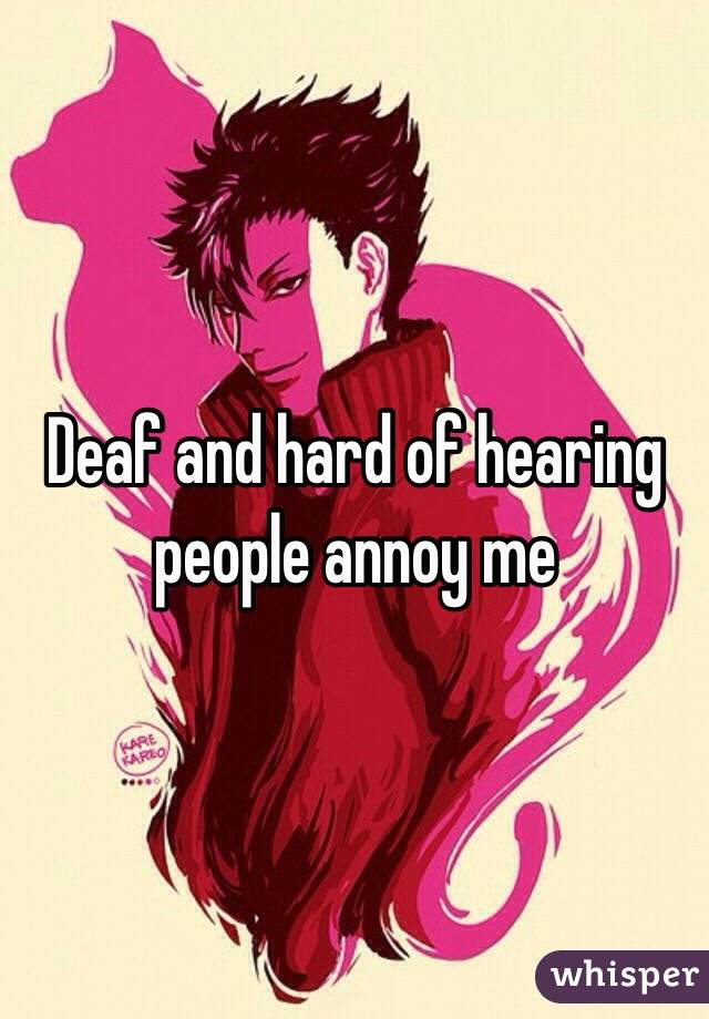 Deaf and hard of hearing people annoy me 