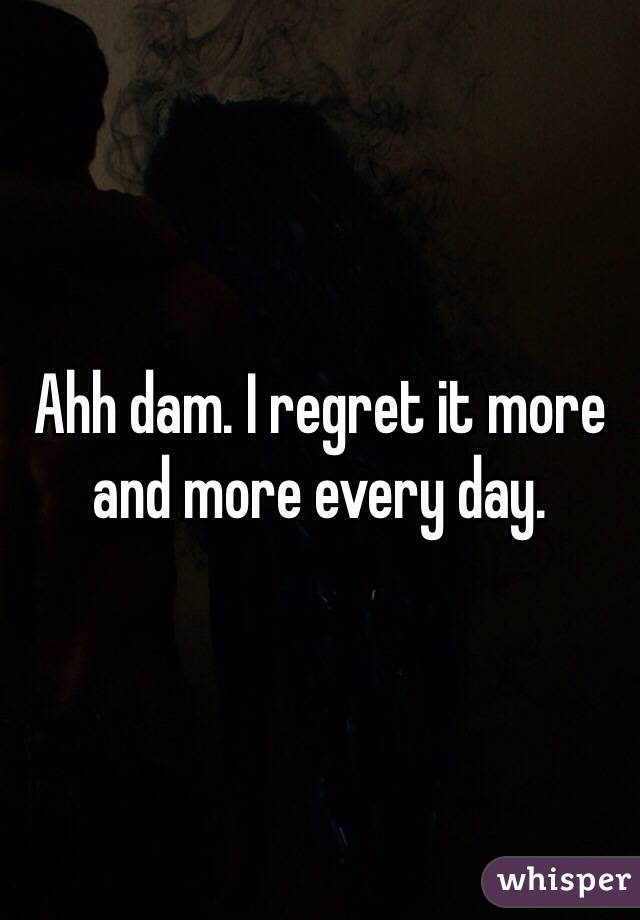 Ahh dam. I regret it more and more every day. 