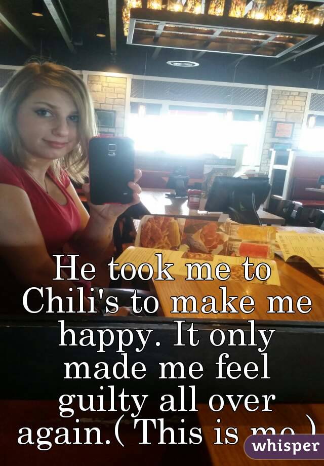 He took me to Chili's to make me happy. It only made me feel guilty all over again.( This is me )