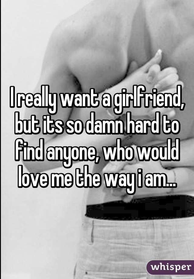 I really want a girlfriend, but its so damn hard to find anyone, who would love me the way i am...