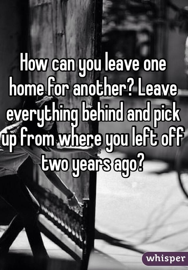 How can you leave one home for another? Leave everything behind and pick up from where you left off two years ago?