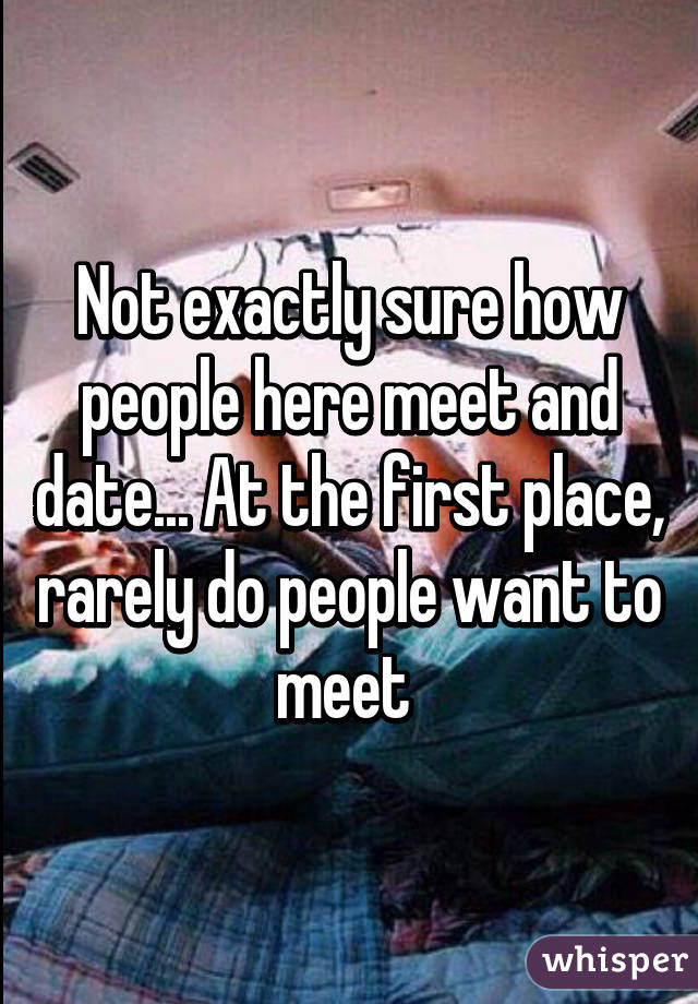 Not exactly sure how people here meet and date... At the first place, rarely do people want to meet 