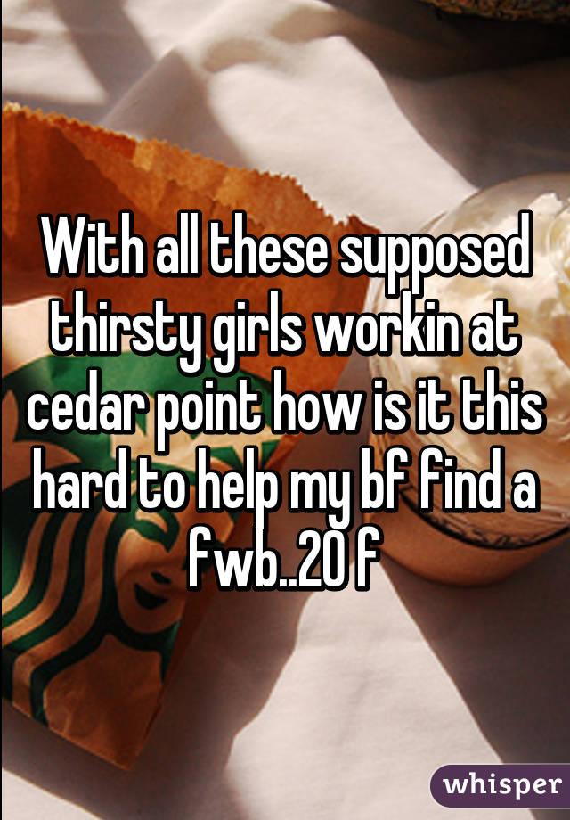 With all these supposed thirsty girls workin at cedar point how is it this hard to help my bf find a fwb..20 f