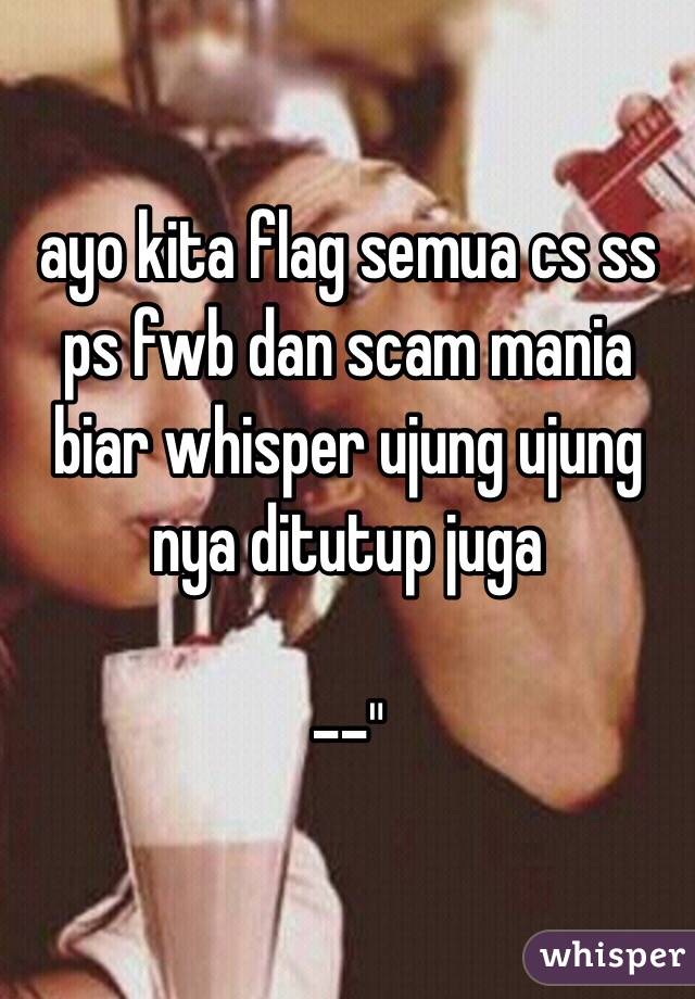 ayo kita flag semua cs ss ps fwb dan scam mania biar whisper ujung ujung nya ditutup juga

--"