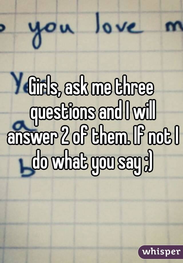 Girls, ask me three questions and I will answer 2 of them. If not I do what you say ;)