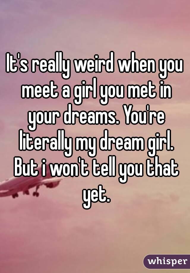 It's really weird when you meet a girl you met in your dreams. You're literally my dream girl. But i won't tell you that yet.