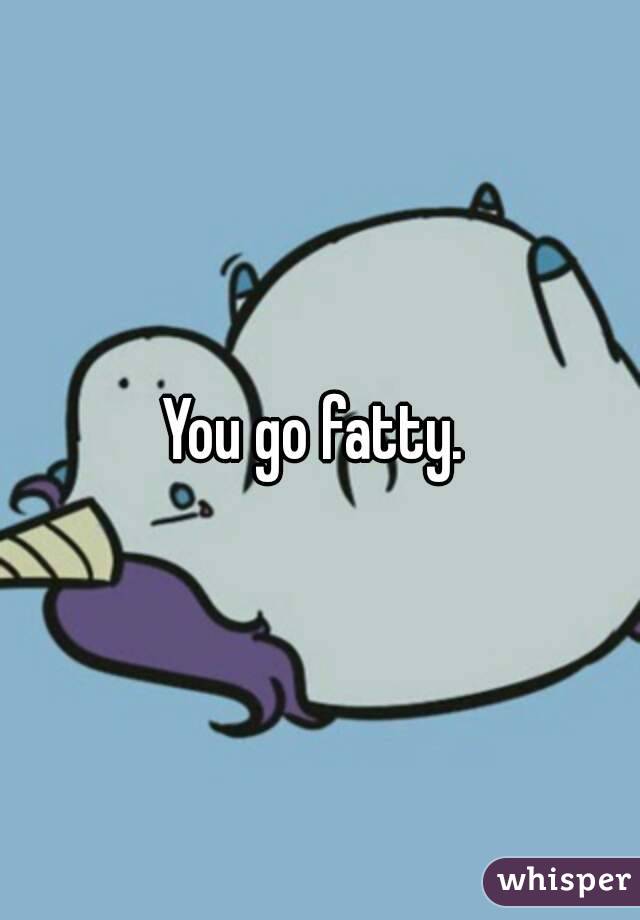 You go fatty. 