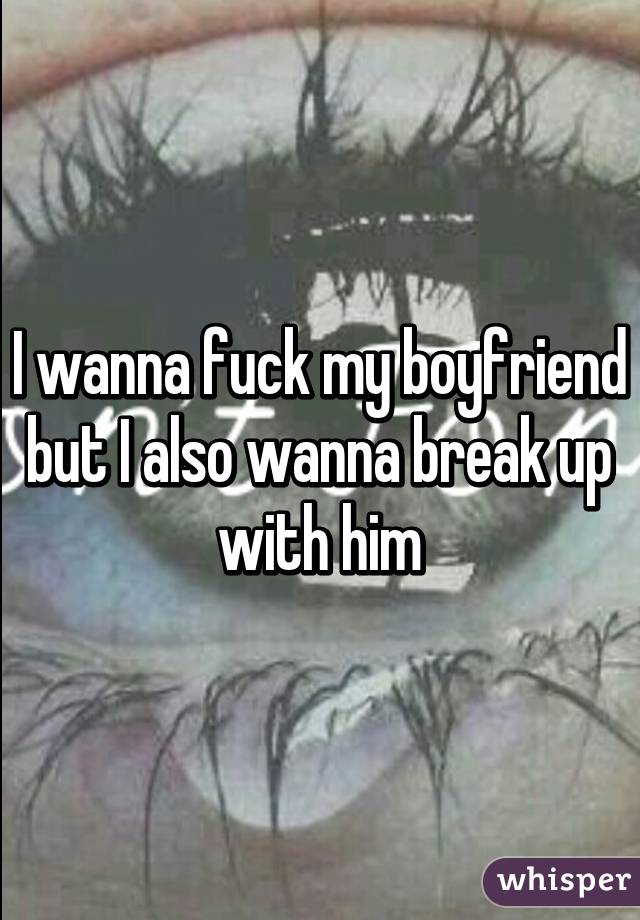 I wanna fuck my boyfriend but I also wanna break up with him