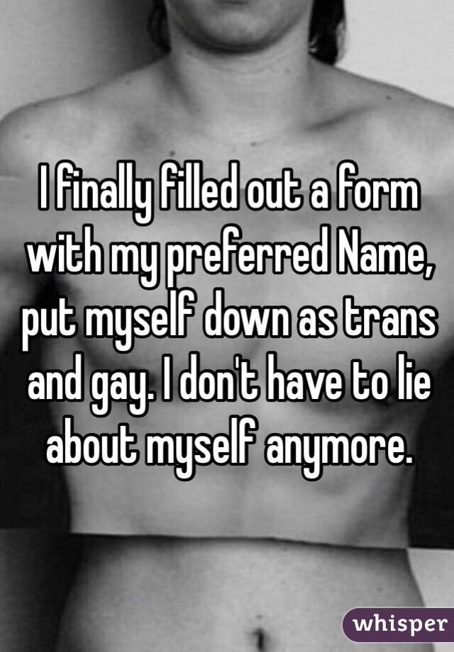 I finally filled out a form with my preferred Name, put myself down as trans and gay. I don't have to lie about myself anymore. 