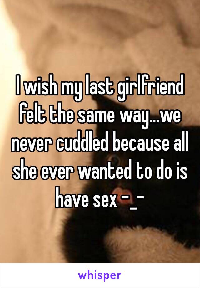 I wish my last girlfriend felt the same way...we never cuddled because all she ever wanted to do is have sex -_-