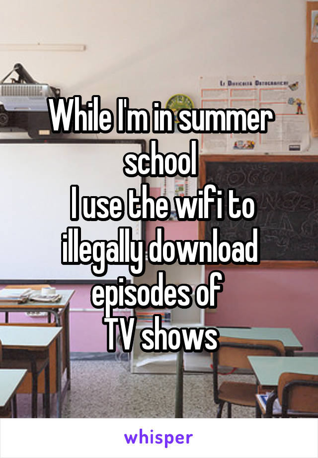 While I'm in summer school
 I use the wifi to illegally download episodes of 
TV shows